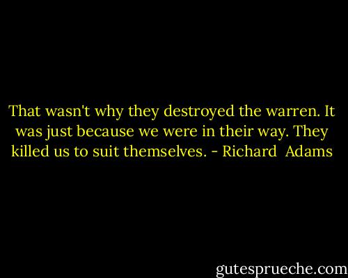 That wasn't why they destroyed the warren. It was just because we were in their way. They killed us to suit themselves. - Richard  Adams
