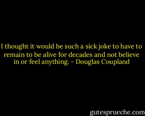 I thought it would be such a sick joke to have to remain to be alive for decades and not believe in or feel anything. - Douglas Coupland