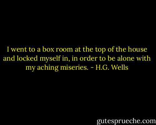 I went to a box room at the top of the house and locked myself in, in order to be alone with my aching miseries. - H.G. Wells