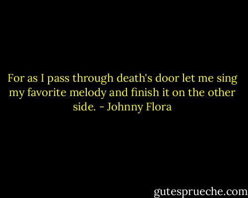 For as I pass through death's door let me sing my favorite melody and finish it on the other side. - Johnny Flora