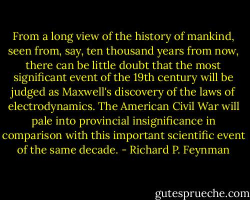 From a long view of the history of mankind, seen from, say, ten thousand years from now, there can be little doubt that the most significant event of the 19th century will be judged as Maxwell's discovery of the laws of electrodynamics. The American Civil War will pale into provincial insignificance in comparison with this important scientific event of the same decade. - Richard P. Feynman