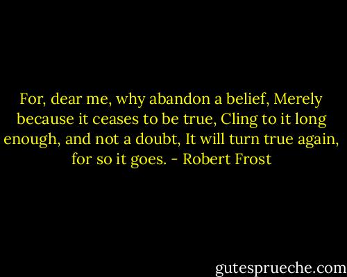 For, dear me, why abandon a belief,<br />Merely because it ceases to be true,<br />Cling to it long enough, and not a doubt,<br />It will turn true again, for so it goes. - Robert Frost