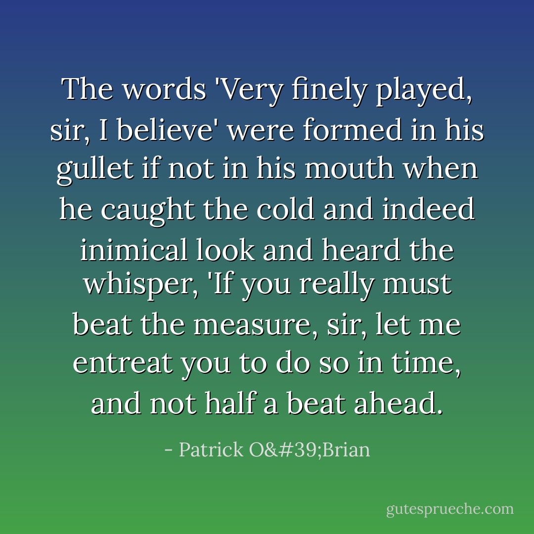 The words 'Very finely played, sir, I believe' were formed in his gullet if not in his mouth when he caught the cold and indeed inimical look and heard the whisper, 'If you really must beat the measure, sir, let me entreat you to do so in time, and not half a beat ahead. - Patrick O'Brian