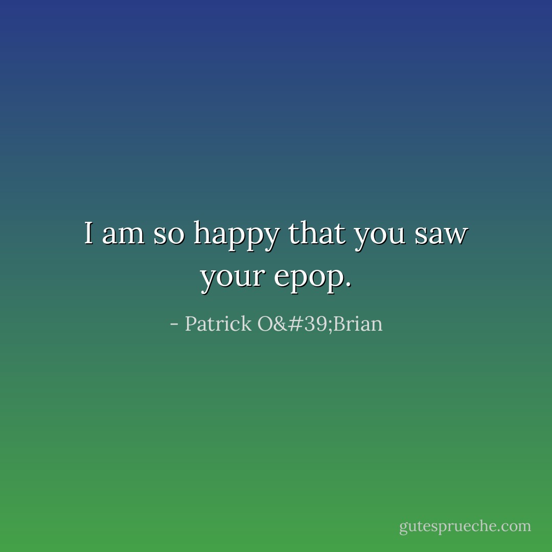 I am so happy that you saw your epop. - Patrick O'Brian