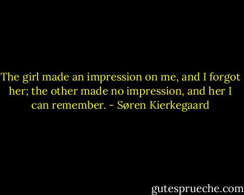 The girl made an impression on me, and I forgot her; the other made no impression, and her I can remember. - Søren Kierkegaard
