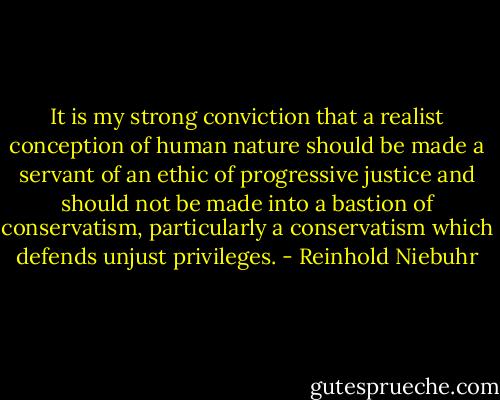 It is my strong conviction that a realist conception of human nature should be made a servant of an ethic of progressive justice and should not be made into a bastion of conservatism, particularly a conservatism which defends unjust privileges. - Reinhold Niebuhr