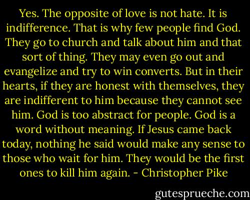 Yes. The opposite of love is not hate. It is indifference. That is why few people find God. They go to church and talk about him and that sort of thing. They may even go out and evangelize and try to win converts. But in their hearts, if they are honest with themselves, they are indifferent to him because they cannot see him. God is too abstract for people. God is a word without meaning. If Jesus came back today, nothing he said would make any sense to those who wait for him. They would be the first ones to kill him again. - Christopher Pike