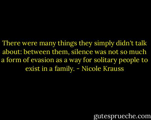 There were many things they simply didn't talk about: between them, silence was not so much a form of evasion as a way for solitary people to exist in a family. - Nicole Krauss