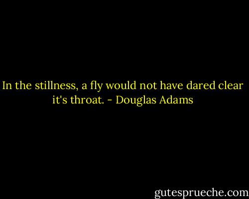 In the stillness, a fly would not have dared clear it's throat. - Douglas Adams