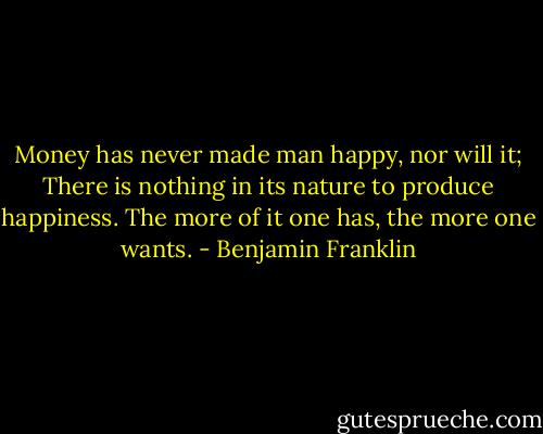 Money has never made man happy, nor will it; There is nothing in its nature to produce happiness. The more of it one has, the more one wants. - Benjamin Franklin