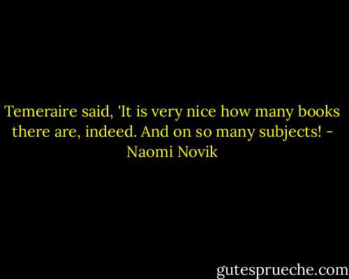 Temeraire said, 'It is very nice how many books there are, indeed. And on so many subjects! - Naomi Novik