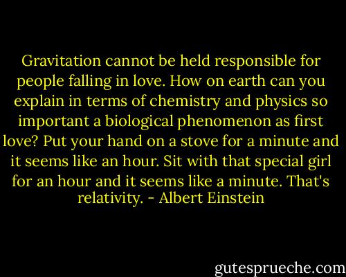 Gravitation cannot be held responsible for people falling in love. How on earth can you explain in terms of chemistry and physics so important a biological phenomenon as first love? Put your hand on a stove for a minute and it seems like an hour. Sit with that special girl for an hour and it seems like a minute. That's relativity. - Albert Einstein