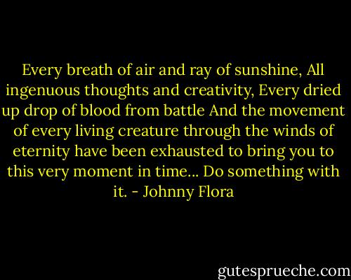 Every breath of air and ray of sunshine,<br />All ingenuous thoughts and creativity,<br />Every dried up drop of blood from battle<br />And the movement of every living creature through the winds of eternity have been exhausted to bring you to this very moment in time... Do something with it. - Johnny Flora