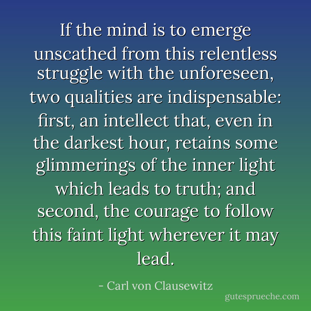 If the mind is to emerge unscathed from this relentless struggle with the unforeseen, two qualities are indispensable: first, an intellect that, even in the darkest hour, retains some glimmerings of the inner light which leads to truth; and second, the courage to follow this faint light wherever it may lead. - Carl von Clausewitz