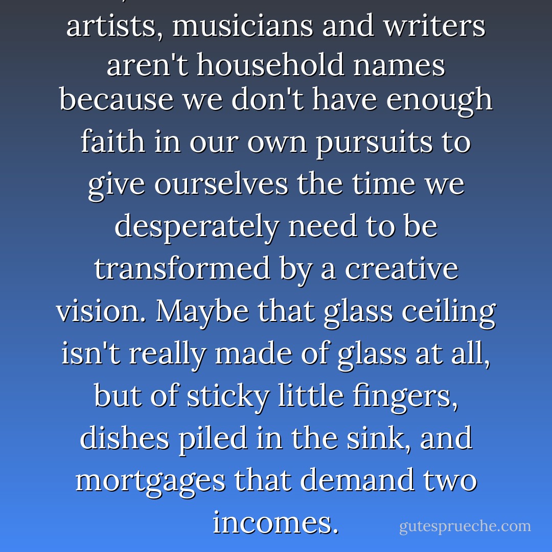 Still, I wonder if more women artists, musicians and writers aren't household names because we don't have enough faith in our own pursuits to give ourselves the time we desperately need to be transformed by a creative vision. Maybe that glass ceiling isn't really made of glass at all, but of sticky little fingers, dishes piled in the sink, and mortgages that demand two incomes. - Holly Robinson