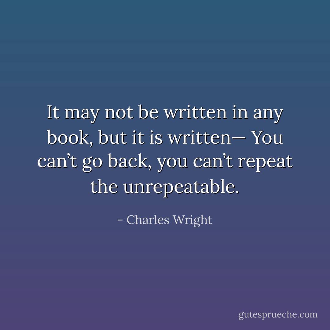 It may not be written in any book, but it is written—<br />You can’t go back,<br />you can’t repeat the unrepeatable. - Charles Wright