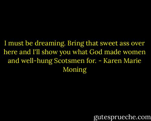 I must be dreaming. Bring that sweet ass over here and I'll show you what God made women and well-hung Scotsmen for. - Karen Marie Moning