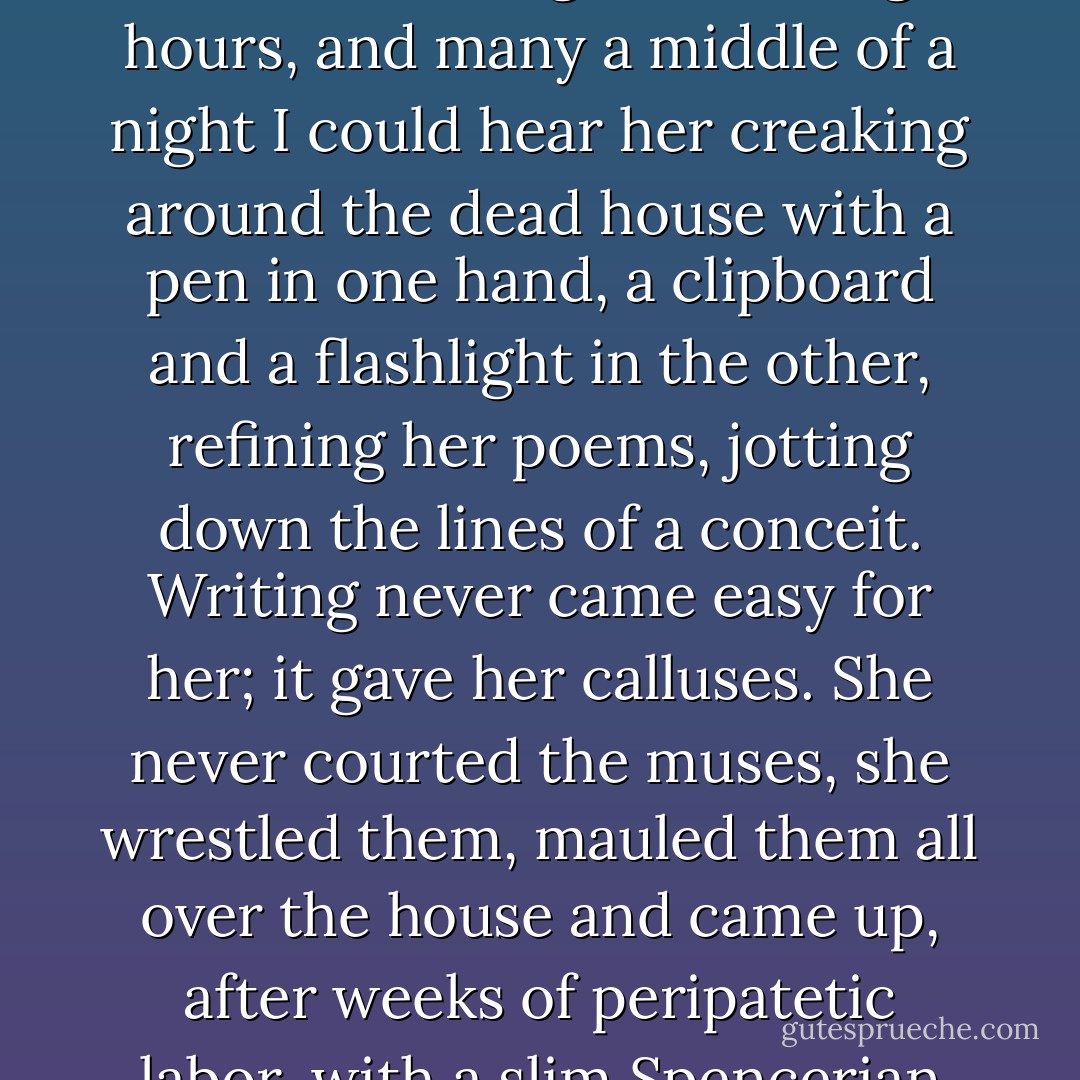 She wrote poetry constantly; that was her "work". She was a slow bleeder and she slaved over it for long, exhausting hours, and many a middle of a night I could hear her creaking around the dead house with a pen in one hand, a clipboard and a flashlight in the other, refining her poems, jotting down the lines of a conceit. Writing never came easy for her; it gave her calluses. She never courted the muses, she wrestled them, mauled them all over the house and came up, after weeks of peripatetic labor, with a slim Spencerian sonnet, fourteen lines of imagistic jabberwocky. - Millard Kaufman