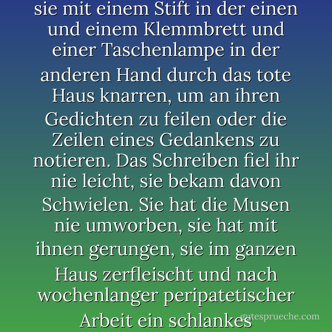 Sie schrieb ständig Gedichte; das war ihre "Arbeit". Sie war eine langsame Aderlasserin und schuftete stundenlang, und so manche Nacht hörte ich sie mit einem Stift in der einen und einem Klemmbrett und einer Taschenlampe in der anderen Hand durch das tote Haus knarren, um an ihren Gedichten zu feilen oder die Zeilen eines Gedankens zu notieren. Das Schreiben fiel ihr nie leicht, sie bekam davon Schwielen. Sie hat die Musen nie umworben, sie hat mit ihnen gerungen, sie im ganzen Haus zerfleischt und nach wochenlanger peripatetischer Arbeit ein schlankes spencerianisches Sonett hervorgebracht, vierzehn Zeilen imagistischen Geschwätzes. - Millard Kaufman<