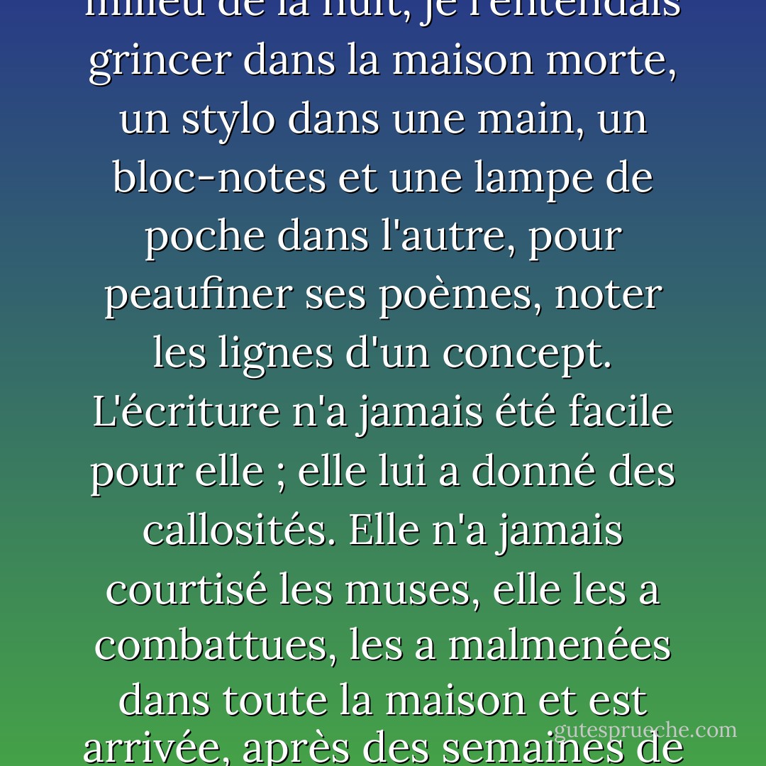 Elle écrivait constamment des poèmes ; c'était son "travail". Elle s'y consacrait lentement, pendant de longues heures épuisantes, et bien souvent, au milieu de la nuit, je l'entendais grincer dans la maison morte, un stylo dans une main, un bloc-notes et une lampe de poche dans l'autre, pour peaufiner ses poèmes, noter les lignes d'un concept. L'écriture n'a jamais été facile pour elle ; elle lui a donné des callosités. Elle n'a jamais courtisé les muses, elle les a combattues, les a malmenées dans toute la maison et est arrivée, après des semaines de travail péripatéticien, à un mince sonnet spencérien, quatorze lignes de charabia imaginaire. - Millard Kaufman