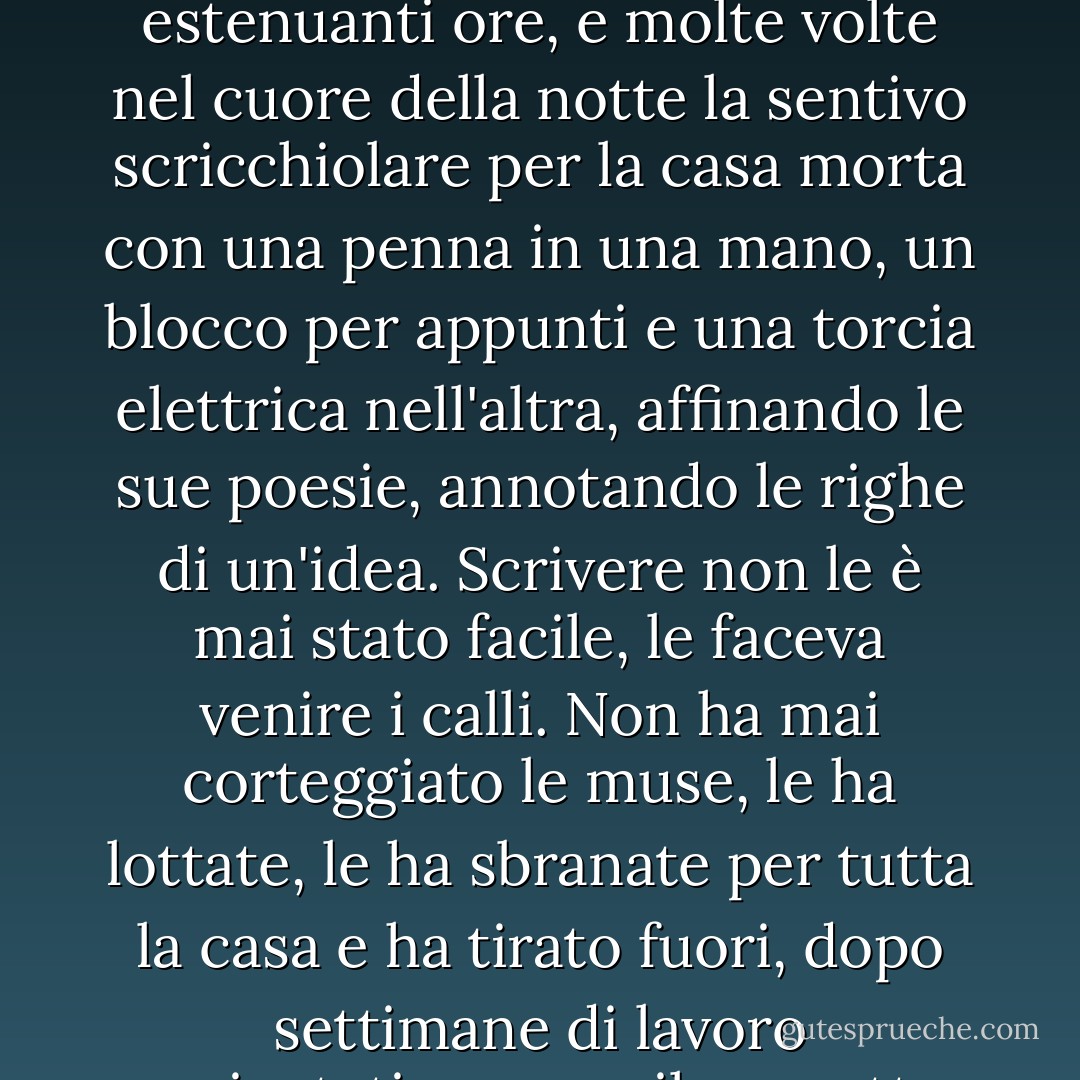 Scriveva continuamente poesie; quello era il suo "lavoro". Era una scrittrice lenta e ci sgobbava per lunghe ed estenuanti ore, e molte volte nel cuore della notte la sentivo scricchiolare per la casa morta con una penna in una mano, un blocco per appunti e una torcia elettrica nell'altra, affinando le sue poesie, annotando le righe di un'idea. Scrivere non le è mai stato facile, le faceva venire i calli. Non ha mai corteggiato le muse, le ha lottate, le ha sbranate per tutta la casa e ha tirato fuori, dopo settimane di lavoro peripatetico, un esile sonetto spenceriano, quattordici righe di cianfrusaglie immaginarie. - Millard Kaufman