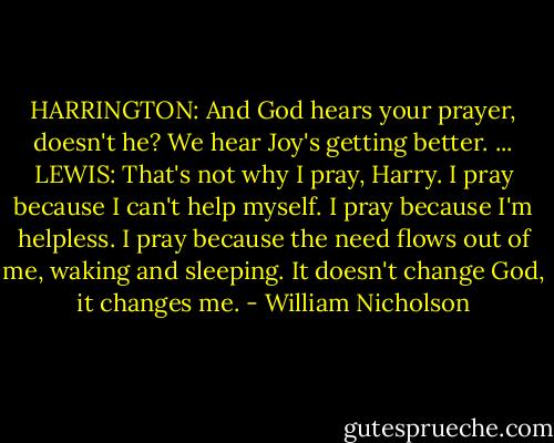 HARRINGTON: And God hears your prayer, doesn't he? We hear Joy's getting better.<br />...<br />LEWIS: That's not why I pray, Harry. I pray because I can't help myself. I pray because I'm helpless. I pray because the need flows out of me, waking and sleeping. It doesn't change God, it changes me. - William Nicholson