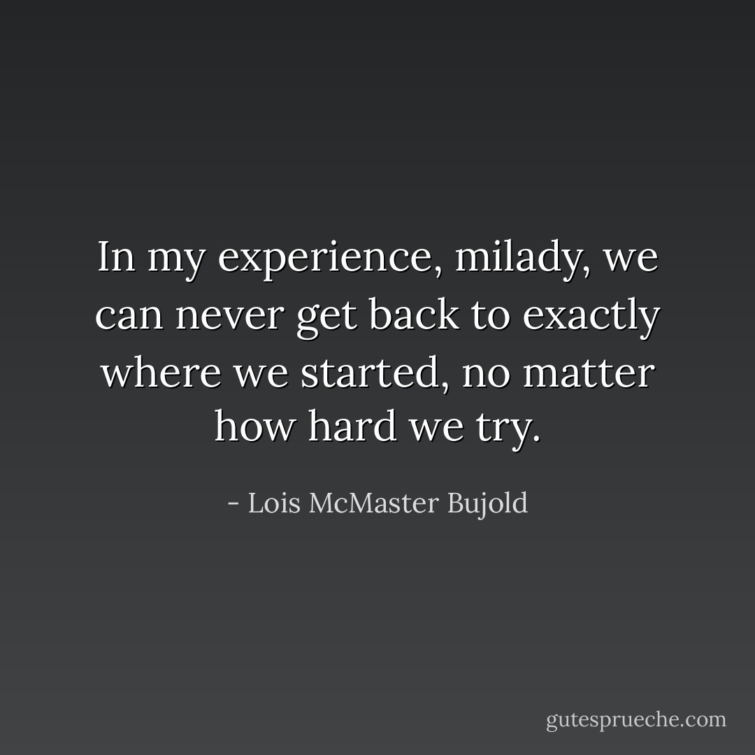 In my experience, milady, we can never get back to exactly where we started, no matter how hard we try. - Lois McMaster Bujold