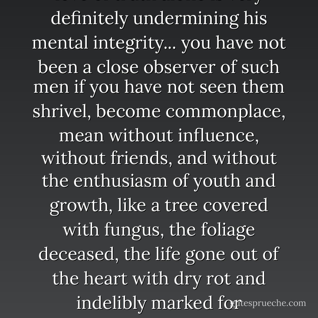 We must learn that any person who will not accept what he knows to be truth for the very love of truth alone is very definitely undermining his mental integrity... you have not been a close observer of such men if you have not seen them shrivel, become commonplace, mean without influence, without friends, and without the enthusiasm of youth and growth, like a tree covered with fungus, the foliage deceased, the life gone out of the heart with dry rot and indelibly marked for destruction --- dead, but not yet handed over to the undertaker. - Luther Burbank