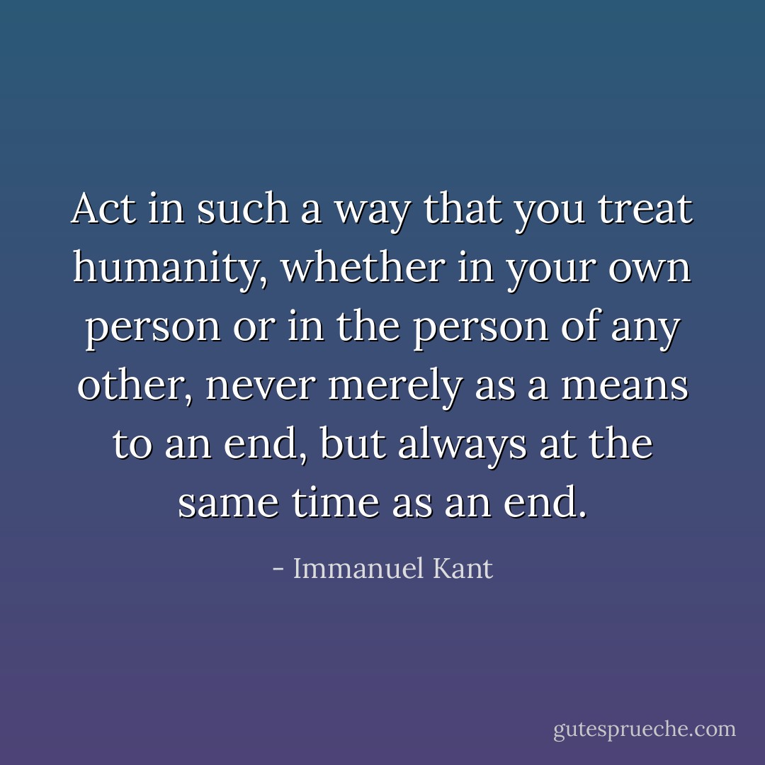 Act in such a way that you treat humanity, whether in your own person or in the person of any other, never merely as a means to an end, but always at the same time as an end. - Immanuel Kant