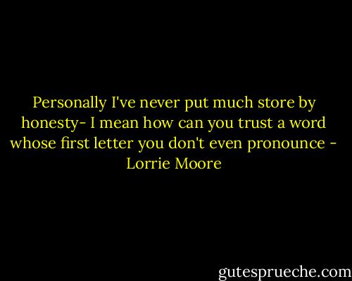 Personally I've never put much store by honesty- I mean how can you trust a word whose first letter you don't even pronounce - Lorrie Moore