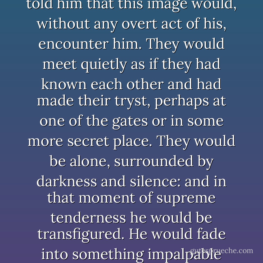 He did not want to play. He wanted to meet in the real world the unsubstantial image which his soul so constantly beheld. He did not know where to seek it or how, but a premonition which led him on told him that this image would, without any overt act of his, encounter him. They would meet quietly as if they had known each other and had made their tryst, perhaps at one of the gates or in some more secret place. They would be alone, surrounded by darkness and silence: and in that moment of supreme tenderness he would be transfigured.<br />He would fade into something impalpable under her eyes and then in a moment he would be transfigured. Weakness and timidity and inexperience would fall from him in that magic moment. - James Joyce