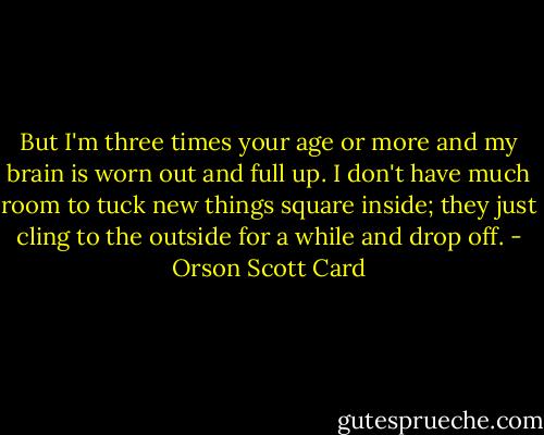 But I'm three times your age or more and my brain is worn out and full up. I don't have much room to tuck new things square inside; they just cling to the outside for a while and drop off. - Orson Scott Card