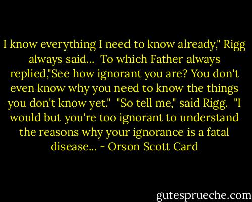 I know everything I need to know already," Rigg always said...<br /> To which Father always replied,"See how ignorant you are? You don't even know why you need to know the things you don't know yet."<br /> "So tell me," said Rigg.<br /> "I would but you're too ignorant to understand the reasons why your ignorance is a fatal disease... - Orson Scott Card