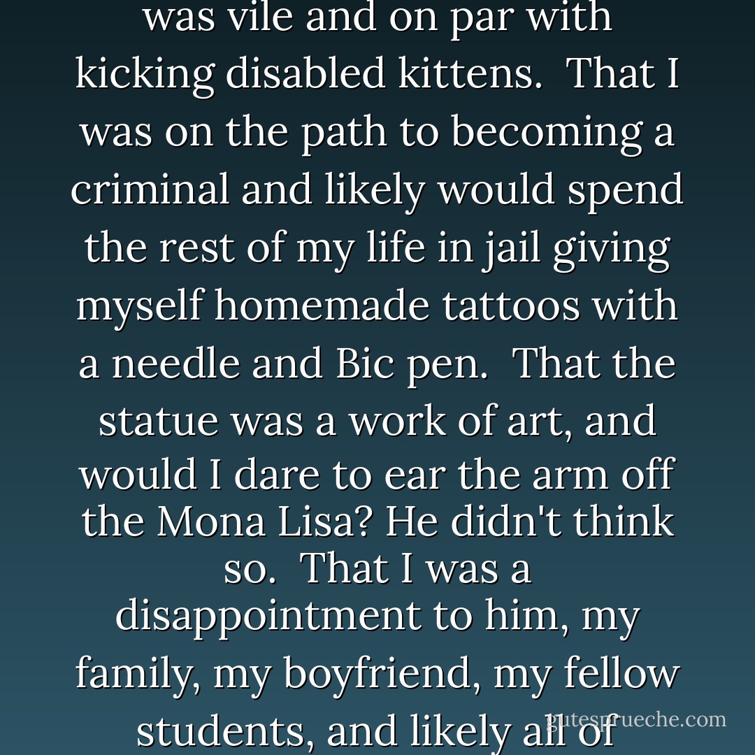 Mr. Winston and I had already discussed:<br /><br />How what I'd done was vile and on par with kicking disabled kittens.<br /><br />That I was on the path to becoming a criminal and likely would spend the rest of my life in jail giving myself homemade tattoos with a needle and Bic pen.<br /><br />That the statue was a work of art, and would I dare to ear the arm off the Mona Lisa? He didn't think so.<br /><br />That I was a disappointment to him, my family, my boyfriend, my fellow students, and likely all of Western civilization. - Eileen Cook