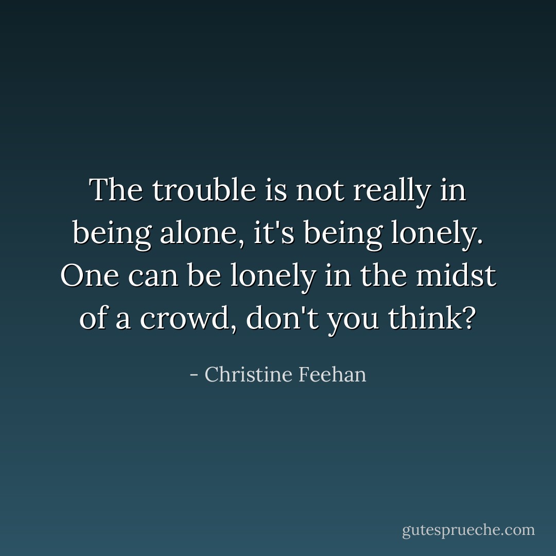 The trouble is not really in being alone, it's being lonely. One can be lonely in the midst of a crowd, don't you think? - Christine Feehan