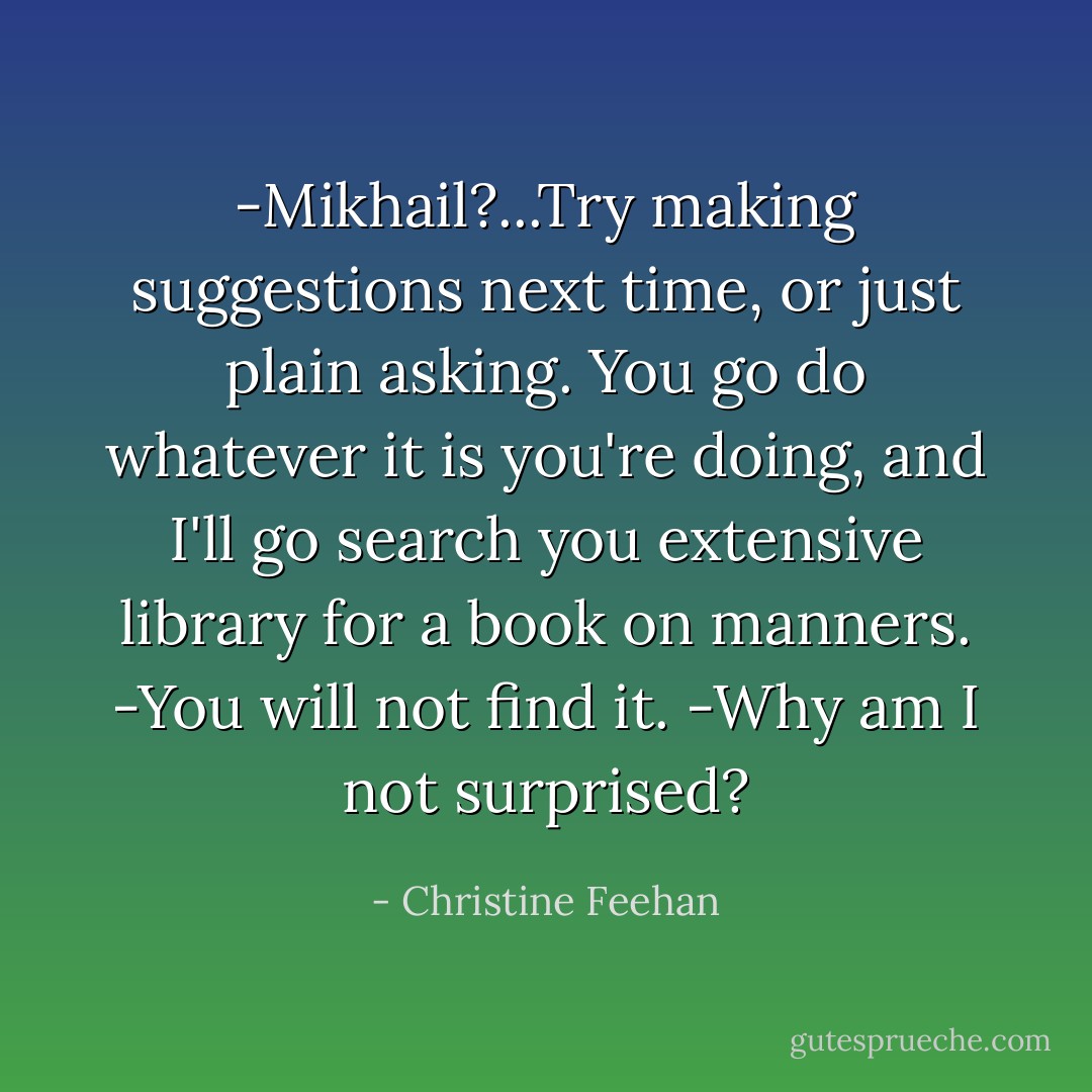 -Mikhail?...Try making suggestions next time, or just plain asking. You go do whatever it is you're doing, and I'll go search you extensive library for a book on manners.<br />-You will not find it.<br />-Why am I not surprised? - Christine Feehan