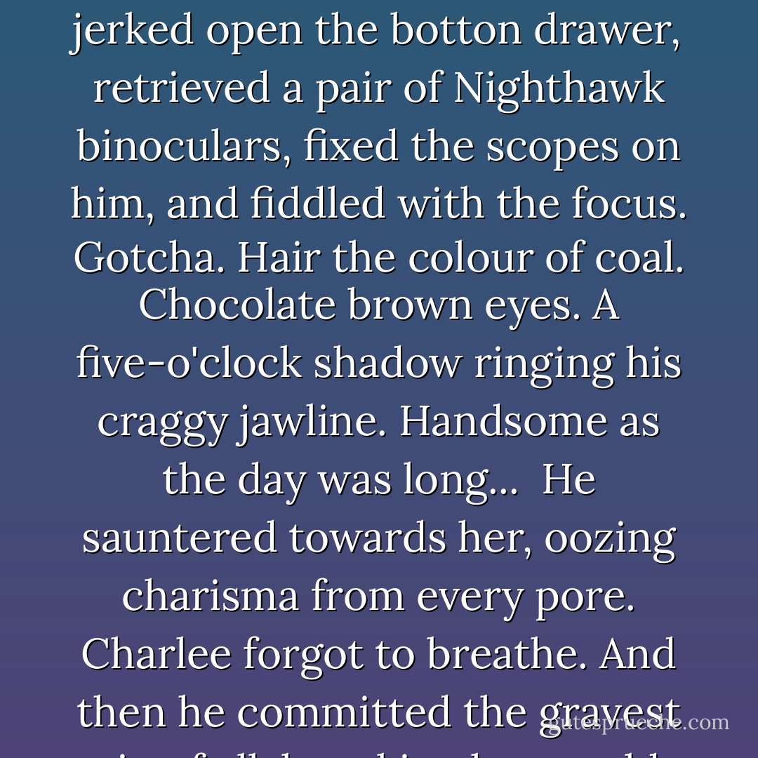 Like a battalion of marines at roll call, her neck hairs marshaled to five-alarm status. She stumbled back to her desk, jerked open the botton drawer, retrieved a pair of Nighthawk binoculars, fixed the scopes on him, and fiddled with the focus. Gotcha. Hair the colour of coal. Chocolate brown eyes. A five-o'clock shadow ringing his craggy jawline. Handsome as the day was long...<br /><br />He sauntered towards her, oozing charisma from every pore. Charlee forgot to breathe. And then he committed the gravest sin of all, knocking her world helter-skelter. The scoundrel smiled. - Lori Wilde