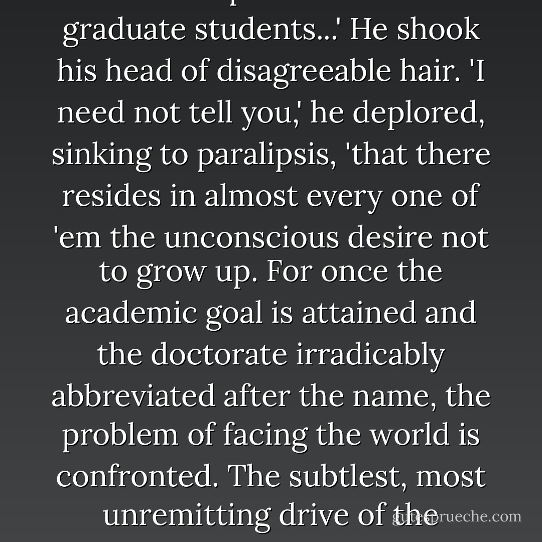 ...your zeal to face life's rough and tumble, your ardor to accept the responsibilities of adulthood is hardly congruent with the aspirations of most graduate students...' He shook his head of disagreeable hair. 'I need not tell you,' he deplored, sinking to paralipsis, 'that there resides in almost every one of 'em the unconscious desire not to grow up. For once the academic goal is attained and the doctorate irradicably abbreviated after the name, the problem of facing the world is confronted. The subtlest, most unremitting drive of the student is his unconscious proclivity to postpone the acceptance of responsibility as long as possible. - Millard Kaufman