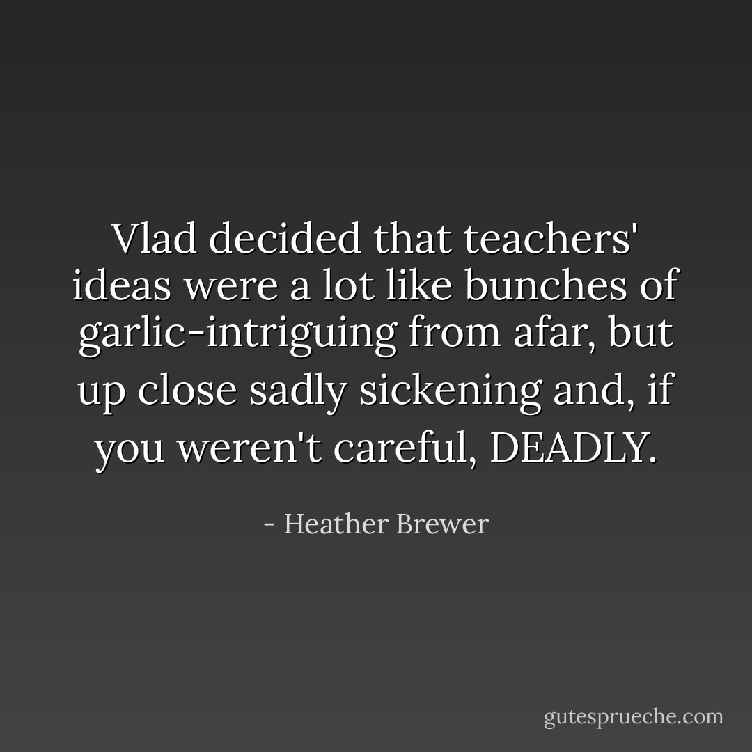 Vlad decided that teachers' ideas were a lot like bunches of garlic-intriguing from afar, but up close sadly sickening and, if you weren't careful, DEADLY. - Heather Brewer