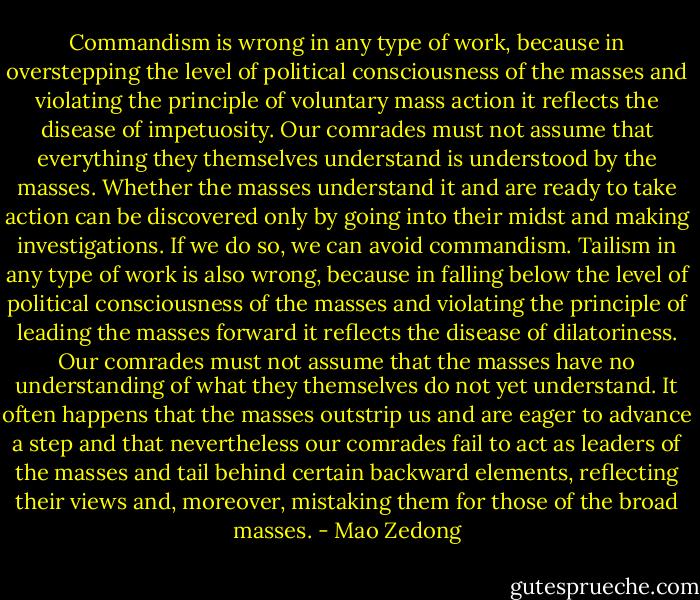 Commandism is wrong in any type of work, because in overstepping the level of political consciousness of the masses and violating the principle of voluntary mass action it reflects the disease of impetuosity. Our comrades must not assume that everything they themselves understand is understood by the masses. Whether the masses understand it and are ready to take action can be discovered only by going into their midst and making investigations. If we do so, we can avoid commandism. Tailism in any type of work is also wrong, because in falling below the level of political consciousness of the masses and violating the principle of leading the masses forward it reflects the disease of dilatoriness. Our comrades must not assume that the masses have no understanding of what they themselves do not yet understand. It often happens that the masses outstrip us and are eager to advance a step and that nevertheless our comrades fail to act as leaders of the masses and tail behind certain backward elements, reflecting their views and, moreover, mistaking them for those of the broad masses. - Mao Zedong