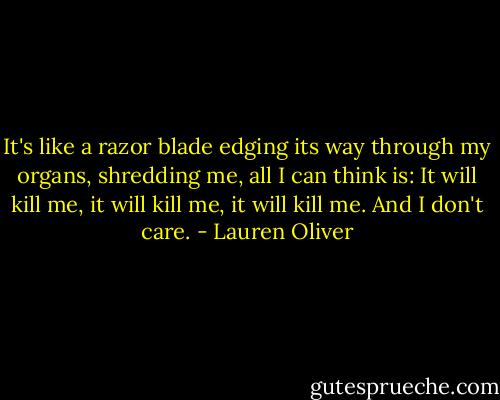 It's like a razor blade edging its way through my organs, shredding me, all I can think is: It will kill me, it will kill me, it will kill me. And I don't care. - Lauren Oliver
