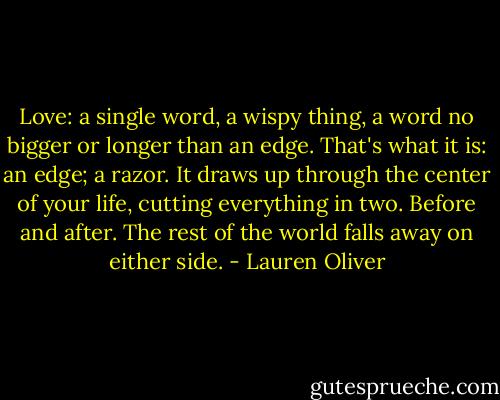 Love: a single word, a wispy thing, a word no bigger or longer than an edge. That's what it is: an edge; a razor. It draws up through the center of your life, cutting everything in two. Before and after. The rest of the world falls away on either side. - Lauren Oliver