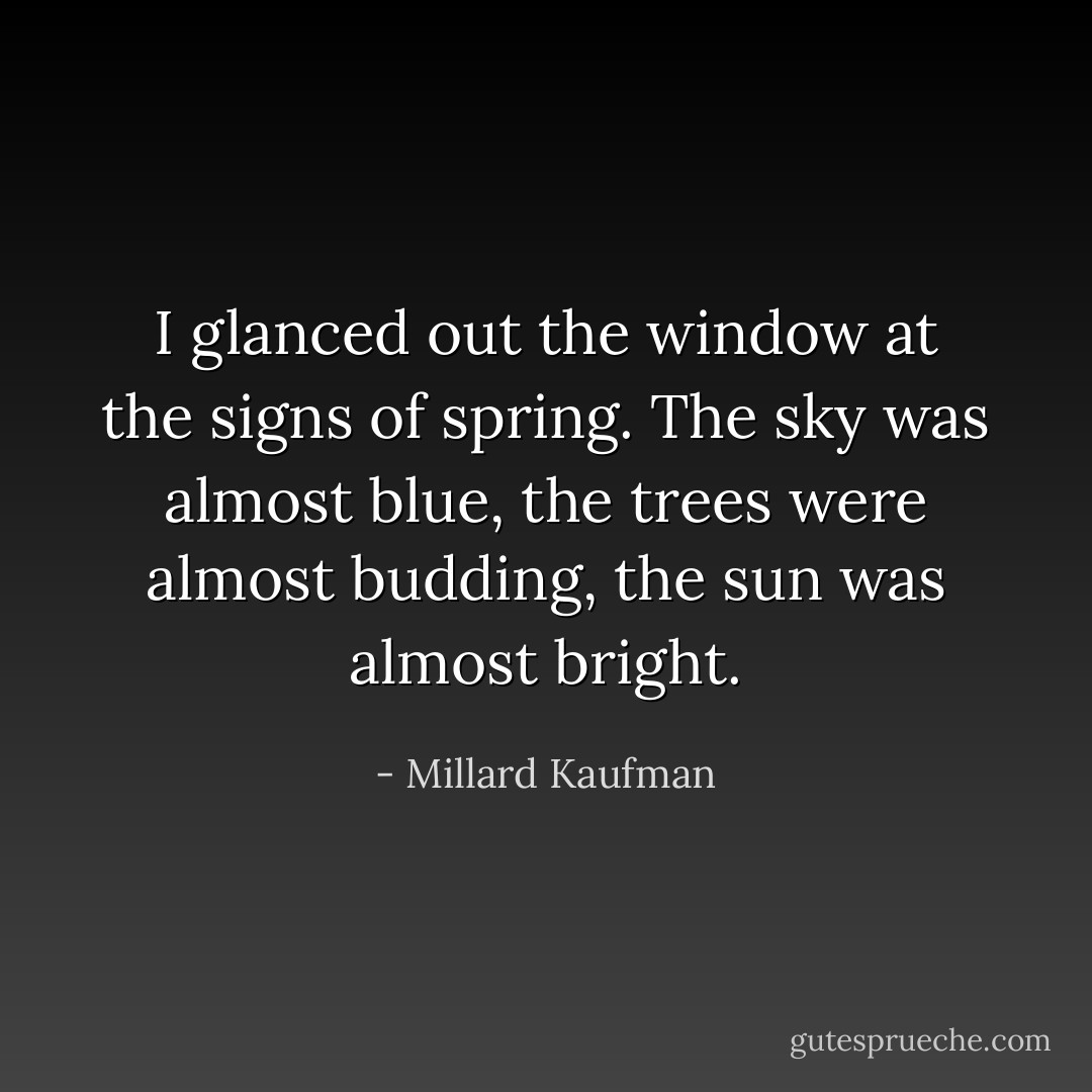 I glanced out the window at the signs of spring. The sky was almost blue, the trees were almost budding, the sun was almost bright. - Millard Kaufman