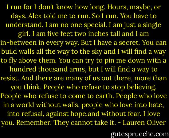 I run for I don't know how long. Hours, maybe, or days. Alex told me to run. So I run. You have to understand. I am no one special. I am just a single girl. I am five feet two inches tall and I am in-between in every way. But I have a secret. You can build walls all the way to the sky and I will find a way to fly above them. You can try to pin me down with a hundred thousand arms, but I will find a way to resist. And there are many of us out there, more than you think. People who refuse to stop believing. People who refuse to come to earth. People who love in a world without walls, people who love into hate, into refusal, against hope,and without fear. I love you. Remember. They cannot take it. - Lauren Oliver