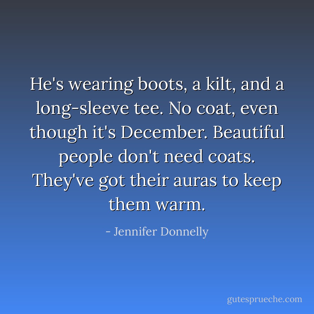 He's wearing boots, a kilt, and a long-sleeve tee. No coat, even though it's December. Beautiful people don't need coats. They've got their auras to keep them warm. - Jennifer Donnelly