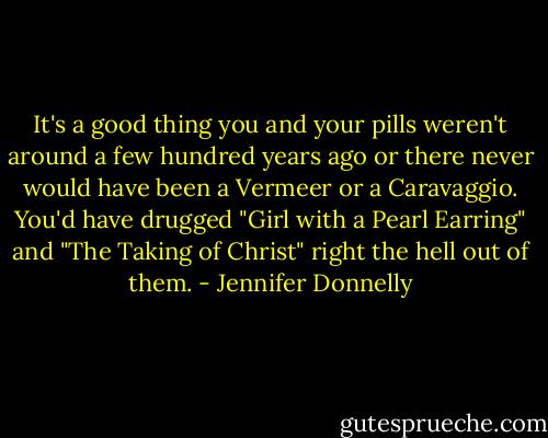 It's a good thing you and your pills weren't around a few hundred years ago or there never would have been a Vermeer or a Caravaggio. You'd have drugged "Girl with a Pearl Earring" and "The Taking of Christ" right the hell out of them. - Jennifer Donnelly