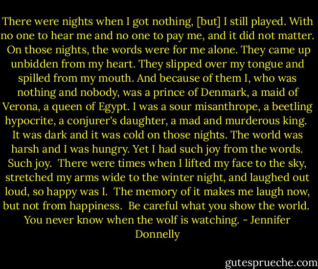There were nights when I got nothing, [but] I still played. With no one to hear me and no one to pay me, and it did not matter.<br /><br />On those nights, the words were for me alone. They came up unbidden from my heart. They slipped over my tongue and spilled from my mouth. And because of them I, who was nothing and nobody, was a prince of Denmark, a maid of Verona, a queen of Egypt. I was a sour misanthrope, a beetling hypocrite, a conjurer's daughter, a mad and murderous king.<br /><br />It was dark and it was cold on those nights. The world was harsh and I was hungry. Yet I had such joy from the words. Such joy.<br /><br />There were times when I lifted my face to the sky, stretched my arms wide to the winter night, and laughed out loud, so happy was I.<br /><br />The memory of it makes me laugh now, but not from happiness.<br /><br />Be careful what you show the world.<br /><br />You never know when the wolf is watching. - Jennifer Donnelly