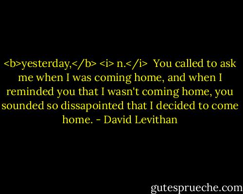 <b>yesterday,</b> <i> n.</i><br /><br />You called to ask me when I was coming home, and when I reminded you that I wasn't coming home, you sounded so dissapointed that I decided to come home. - David Levithan