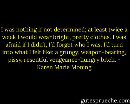 I was nothing if not determined; at least twice a week I would wear bright, pretty clothes. I was afraid if I didn’t, I’d forget who I was. I’d turn into what I felt like: a grungy, weapon-bearing, pissy, resentful vengeance-hungry bitch. - Karen Marie Moning