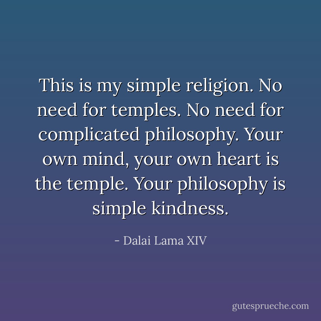 This is my simple religion. No need for temples. No need for complicated philosophy. Your own mind, your own heart is the temple. Your philosophy is simple kindness. - Dalai Lama XIV